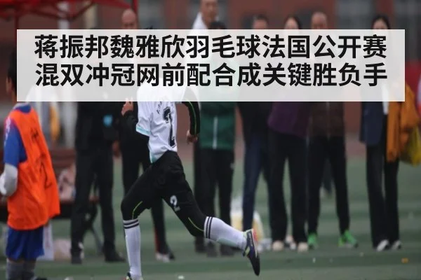 蒋振邦魏雅欣羽毛球法国公开赛混双冲冠网前配合成关键胜负手